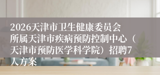 2026天津市卫生健康委员会所属天津市疾病预防控制中心（天津市预防医学科学院）招聘7人方案