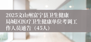 2025文山州富宁县卫生健康局城区医疗卫生健康单位考调工作人员通告(45人)