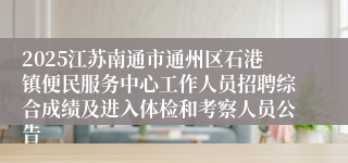 2025江苏南通市通州区石港镇便民服务中心工作人员招聘综合成绩及进入体检和考察人员公告