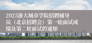 2025浙大城市学院招聘辅导员(北京招聘会)第一轮面试成绩及第二轮面试的通知