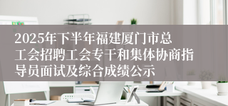 2025年下半年福建厦门市总工会招聘工会专干和集体协商指导员面试及综合成绩公示