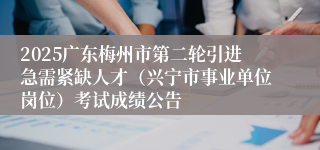 2025广东梅州市第二轮引进急需紧缺人才（兴宁市事业单位岗位）考试成绩公告