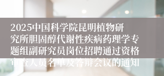 2025中国科学院昆明植物研究所胆固醇代谢性疾病药理学专题组副研究员岗位招聘通过资格审查人员名单及答辩会议的通知