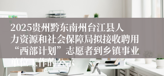 2025贵州黔东南州台江县人力资源和社会保障局拟接收聘用“西部计划”志愿者到乡镇事业单位工作的公示