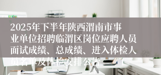 2025年下半年陕西渭南市事业单位招聘临渭区岗位应聘人员面试成绩、总成绩、进入体检人员名单及体检安排公告