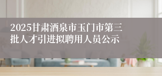 2025甘肃酒泉市玉门市第三批人才引进拟聘用人员公示