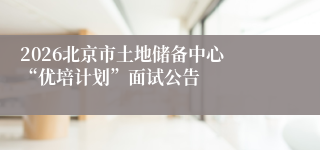 2026北京市土地储备中心 “优培计划”面试公告