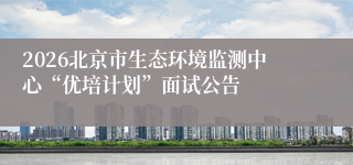 2026北京市生态环境监测中心“优培计划”面试公告