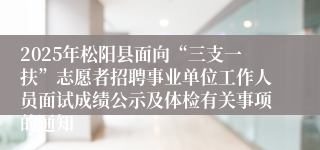 2025年松阳县面向“三支一扶”志愿者招聘事业单位工作人员面试成绩公示及体检有关事项的通知