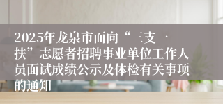 2025年龙泉市面向“三支一扶”志愿者招聘事业单位工作人员面试成绩公示及体检有关事项的通知