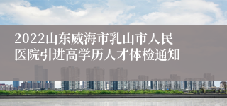 2022山东威海市乳山市人民医院引进高学历人才体检通知