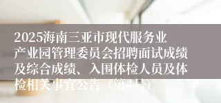 2025海南三亚市现代服务业产业园管理委员会招聘面试成绩及综合成绩、入围体检人员及体检相关事宜公告（第4号）