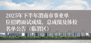 2025年下半年渭南市事业单位招聘面试成绩、总成绩及体检名单公告(临渭区)