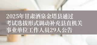 2025年甘肃酒泉金塔县通过考试选拔形式调动补充县直机关事业单位工作人员29人公告