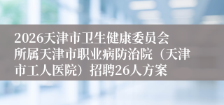 2026天津市卫生健康委员会所属天津市职业病防治院(天津市工人医院)招聘26人方案