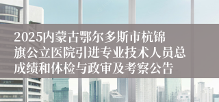 2025内蒙古鄂尔多斯市杭锦旗公立医院引进专业技术人员总成绩和体检与政审及考察公告