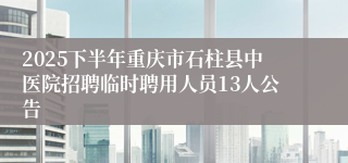 2025下半年重庆市石柱县中医院招聘临时聘用人员13人公告