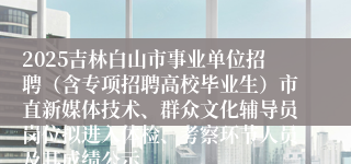 2025吉林白山市事业单位招聘（含专项招聘高校毕业生）市直新媒体技术、群众文化辅导员岗位拟进入体检、考察环节人员及其成绩公示