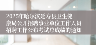 2025年哈尔滨延寿县卫生健康局公开招聘事业单位工作人员招聘工作公布考试总成绩的通知