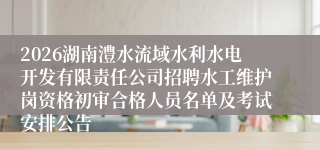 2026湖南澧水流域水利水电开发有限责任公司招聘水工维护岗资格初审合格人员名单及考试安排公告