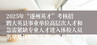2025年“遂州英才”考核招聘大英县事业单位高层次人才和急需紧缺专业人才进入体检人员名单及体检相关事宜的公告