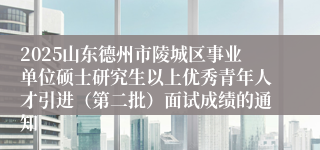 2025山东德州市陵城区事业单位硕士研究生以上优秀青年人才引进（第二批）面试成绩的通知