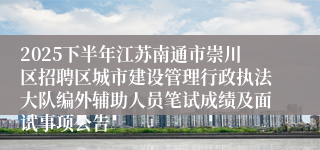 2025下半年江苏南通市崇川区招聘区城市建设管理行政执法大队编外辅助人员笔试成绩及面试事项公告