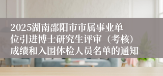2025湖南邵阳市市属事业单位引进博士研究生评审（考核）成绩和入围体检人员名单的通知