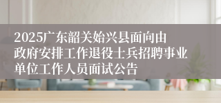 2025广东韶关始兴县面向由政府安排工作退役士兵招聘事业单位工作人员面试公告