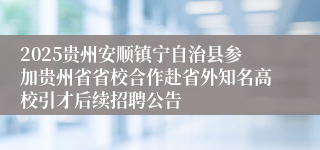 2025贵州安顺镇宁自治县参加贵州省省校合作赴省外知名高校引才后续招聘公告