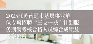 2025江苏南通市基层事业单位专项招聘“三支一扶”计划服务期满考核合格人员综合成绩及考察公告