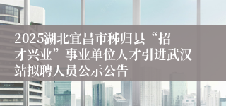 2025湖北宜昌市秭归县“招才兴业”事业单位人才引进武汉站拟聘人员公示公告