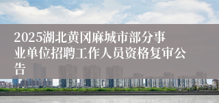 2025湖北黄冈麻城市部分事业单位招聘工作人员资格复审公告