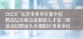 2025广东省事业单位集中招聘高层次和急需紧缺人才第三轮滚动招聘汕头市潮阳区事业单位资格复审公告