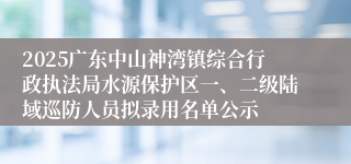 2025广东中山神湾镇综合行政执法局水源保护区一、二级陆域巡防人员拟录用名单公示