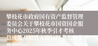 攀枝花市政府国有资产监督管理委员会关于攀枝花市国资国企服务中心2025年秋季引才考核总成绩及拟进入体检环节人员名单的公示
