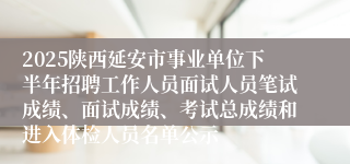 2025陕西延安市事业单位下半年招聘工作人员面试人员笔试成绩、面试成绩、考试总成绩和进入体检人员名单公示