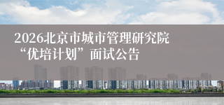 2026北京市城市管理研究院“优培计划”面试公告