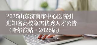 2025山东济南市中心医院引进知名高校急需优秀人才公告 （哈尔滨站・2026届）