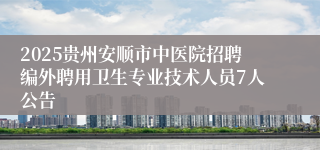 2025贵州安顺市中医院招聘编外聘用卫生专业技术人员7人公告