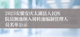 2025安徽安庆太湖县人民医院员额池纳入周转池编制管理人员名单公示