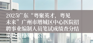 2025广东“粤聚英才,粤见未来”广州市增城区中心医院招聘事业编制人员笔试成绩查分结果及资格复审公告