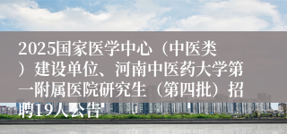 2025国家医学中心(中医类)建设单位、河南中医药大学第一附属医院研究生(第四批)招聘19人公告
