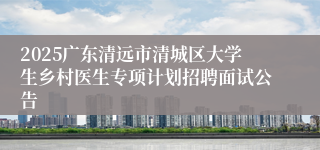 2025广东清远市清城区大学生乡村医生专项计划招聘面试公告