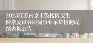 2025江苏南京市鼓楼区卫生健康委员会所属事业单位招聘成绩查询公告