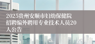 2025贵州安顺市妇幼保健院招聘编外聘用专业技术人员20人公告