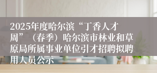 2025年度哈尔滨“丁香人才周”（春季）哈尔滨市林业和草原局所属事业单位引才招聘拟聘用人员公示