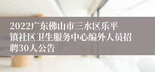2022广东佛山市三水区乐平镇社区卫生服务中心编外人员招聘30人公告