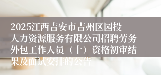 2025江西吉安市吉州区园投人力资源服务有限公司招聘劳务外包工作人员(十)资格初审结果及面试安排的公告