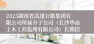 2025湖南省高速公路集团有限公司所属分子公司(长沙华南土木工程监理有限公司)长期招聘拟录用人员公示